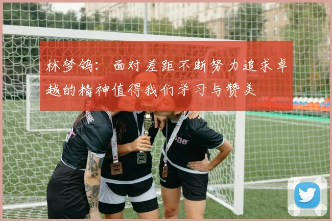 林梦鸽：面对差距不断努力追求卓越的精神值得我们学习与赞美