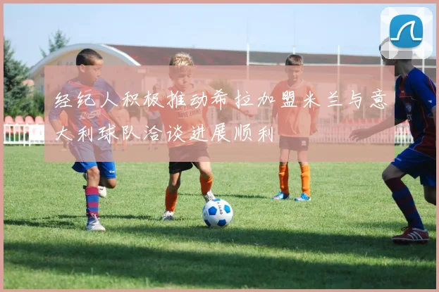 经纪人积极推动希拉加盟米兰与意大利球队洽谈进展顺利