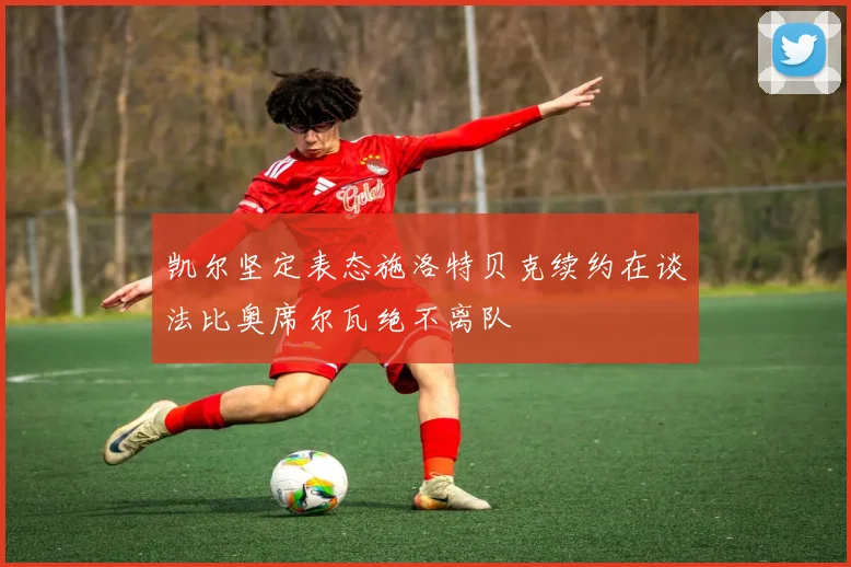 凯尔坚定表态施洛特贝克续约在谈法比奥席尔瓦绝不离队
