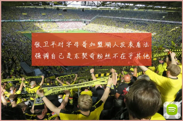 张卫平对字母哥加盟湖人发表看法强调自己是东契奇粉丝不在乎其他球员动态