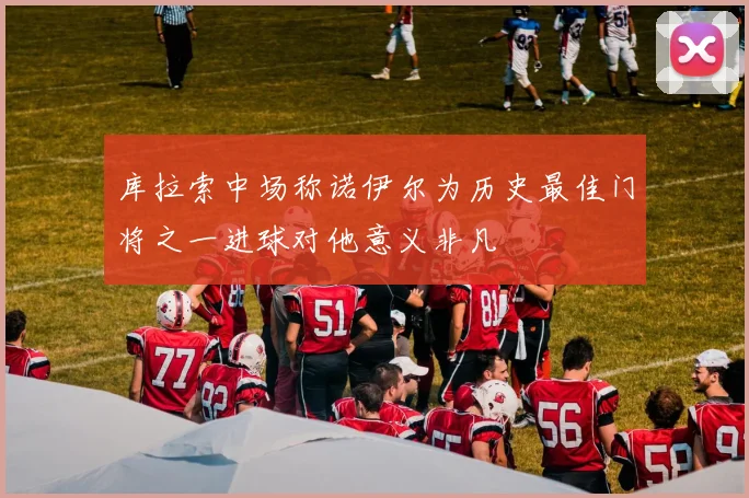 库拉索中场称诺伊尔为历史最佳门将之一进球对他意义非凡