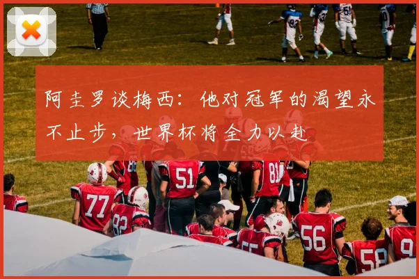阿圭罗谈梅西：他对冠军的渴望永不止步，世界杯将全力以赴