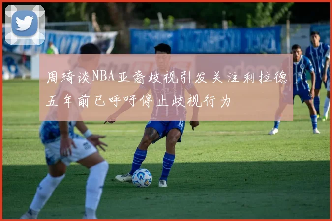 周琦谈NBA亚裔歧视引发关注利拉德五年前已呼吁停止歧视行为