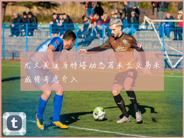 尤文关注马特塔动态若米兰交易未成将考虑介入