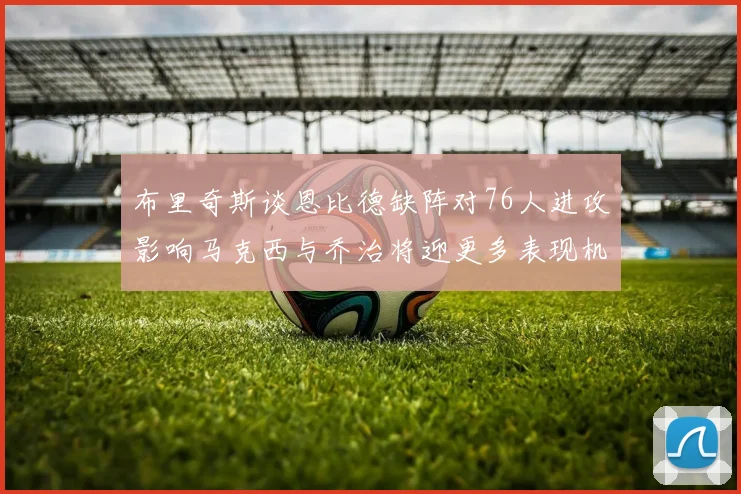 布里奇斯谈恩比德缺阵对76人进攻影响马克西与乔治将迎更多表现机会