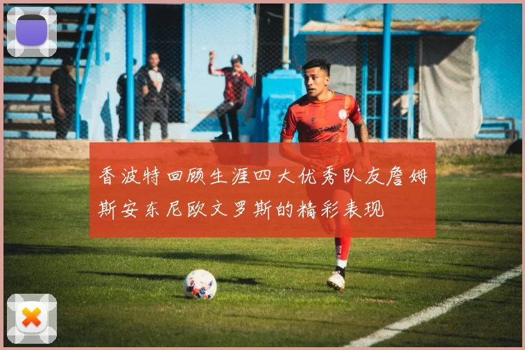 香波特回顾生涯四大优秀队友詹姆斯安东尼欧文罗斯的精彩表现