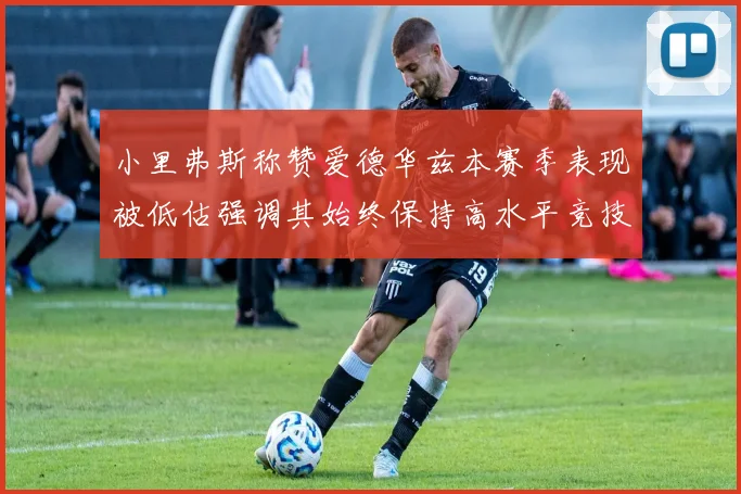 小里弗斯称赞爱德华兹本赛季表现被低估强调其始终保持高水平竞技状态