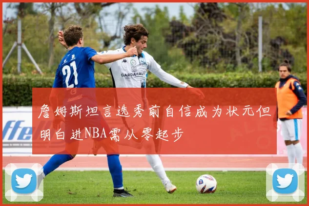 詹姆斯坦言选秀前自信成为状元但明白进NBA需从零起步