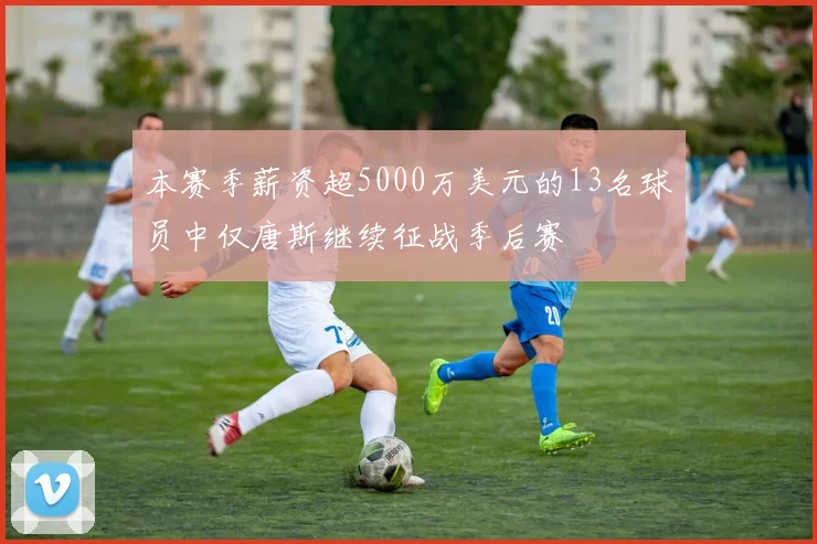 本赛季薪资超5000万美元的13名球员中仅唐斯继续征战季后赛