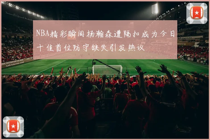 NBA精彩瞬间杨瀚森遭隔扣成为今日十佳首位防守缺失引发热议