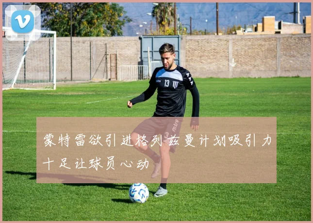 蒙特雷欲引进格列兹曼计划吸引力十足让球员心动