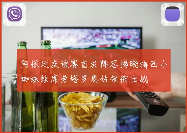 阿根廷友谊赛首发阵容揭晓梅西小蜘蛛缺席劳塔罗恩佐领衔出战