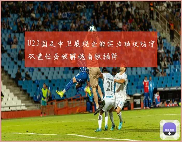 U23国足中卫展现全能实力助攻防守双重任务破解越南铁桶阵