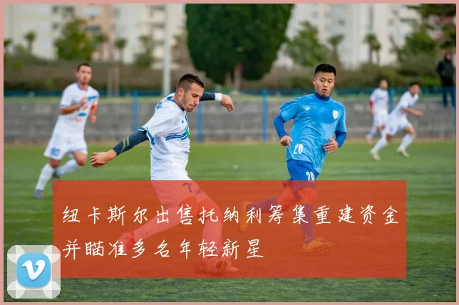 纽卡斯尔出售托纳利筹集重建资金并瞄准多名年轻新星