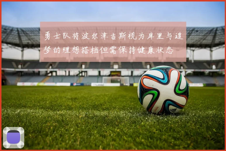 勇士队将波尔津吉斯视为库里与追梦的理想搭档但需保持健康状态