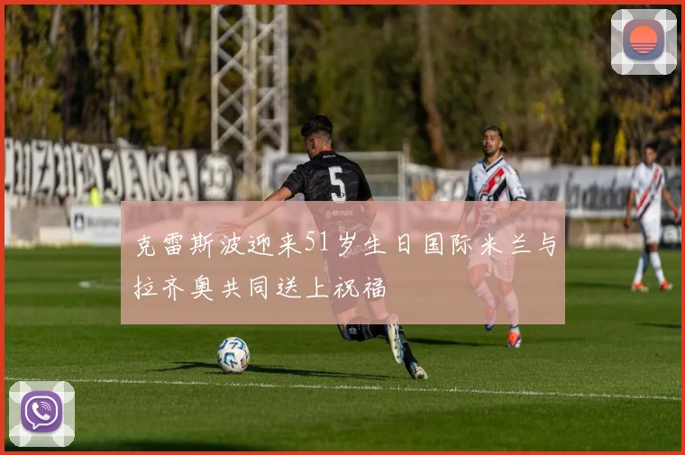 克雷斯波迎来51岁生日国际米兰与拉齐奥共同送上祝福