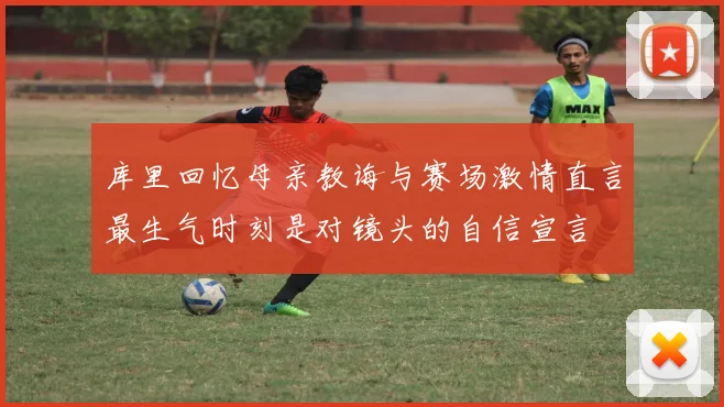 库里回忆母亲教诲与赛场激情直言最生气时刻是对镜头的自信宣言