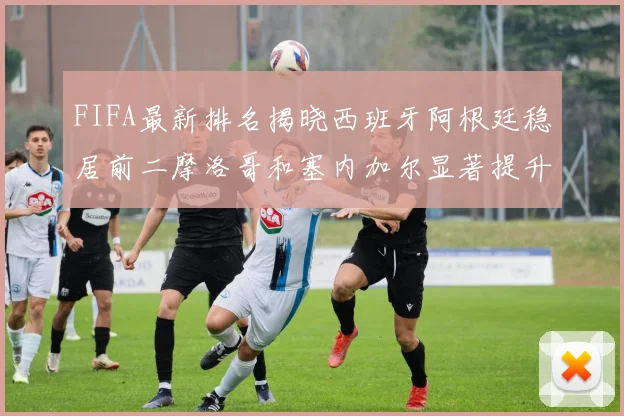 FIFA最新排名揭晓西班牙阿根廷稳居前二摩洛哥和塞内加尔显著提升