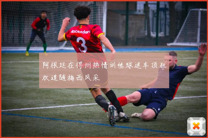 阿根廷在得州热情训练球迷车顶狂欢追随梅西风采